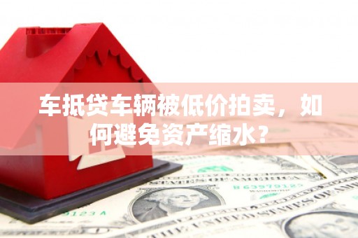 南城车抵贷车辆被低价拍卖，如何避免资产缩水？