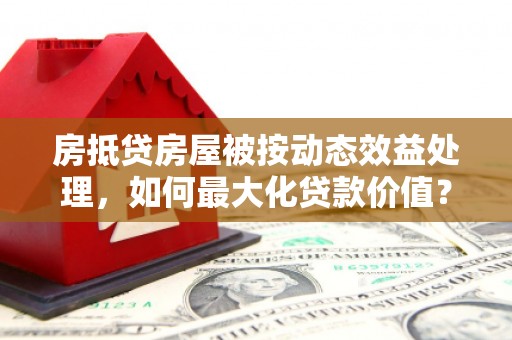 临漳房抵贷房屋被按动态效益处理，如何最大化贷款价值？